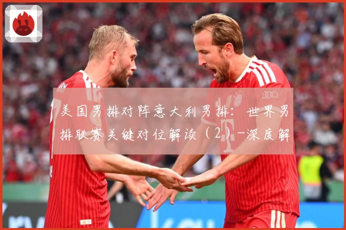 美国男排对阵意大利男排：世界男排联赛关键对位解读（2）-深度解析