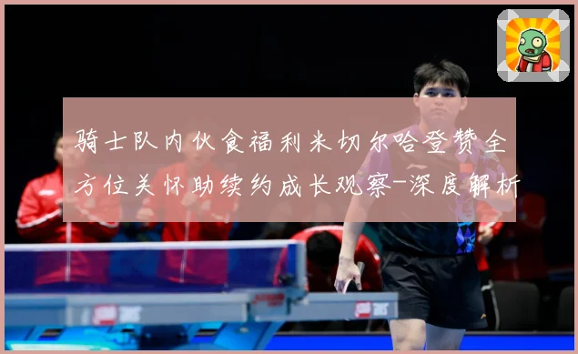 骑士队内伙食福利米切尔哈登赞全方位关怀助续约成长观察-深度解析