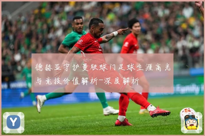 德赫亚守护曼联球门足球生涯高光与竞技价值解析-深度解析