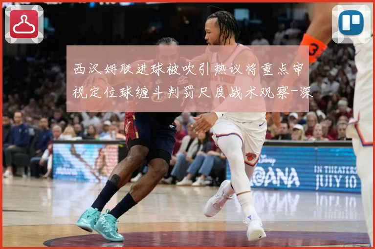 西汉姆联进球被吹引热议将重点审视定位球缠斗判罚尺度战术观察-深度解析