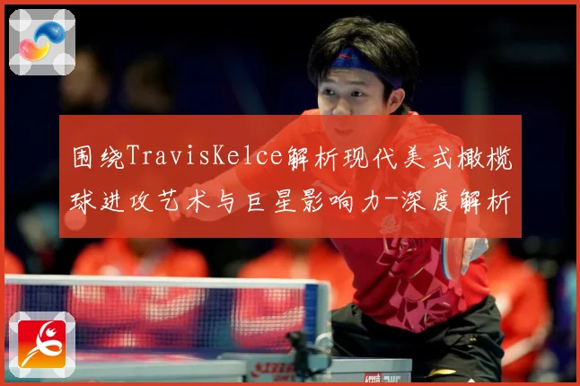 围绕TravisKelce解析现代美式橄榄球进攻艺术与巨星影响力-深度解析