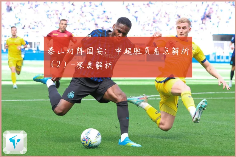 泰山对阵国安：中超胜负看点解析（2）-深度解析