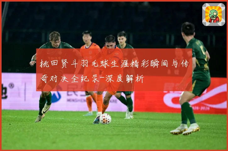 桃田贤斗羽毛球生涯精彩瞬间与传奇对决全纪录-深度解析