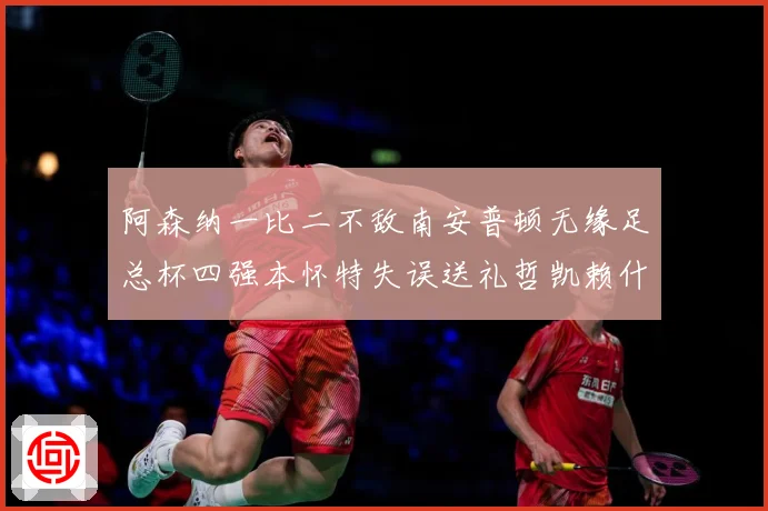 阿森纳一比二不敌南安普顿无缘足总杯四强本怀特失误送礼哲凯赖什战术观察-深度解析