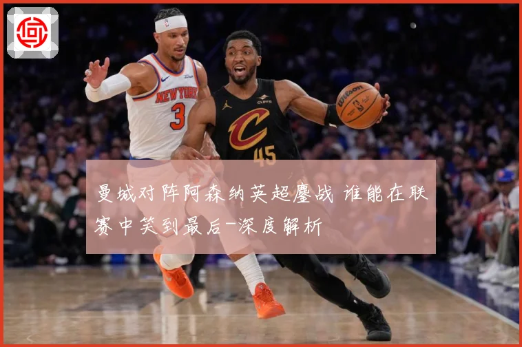 曼城对阵阿森纳英超鏖战 谁能在联赛中笑到最后-深度解析