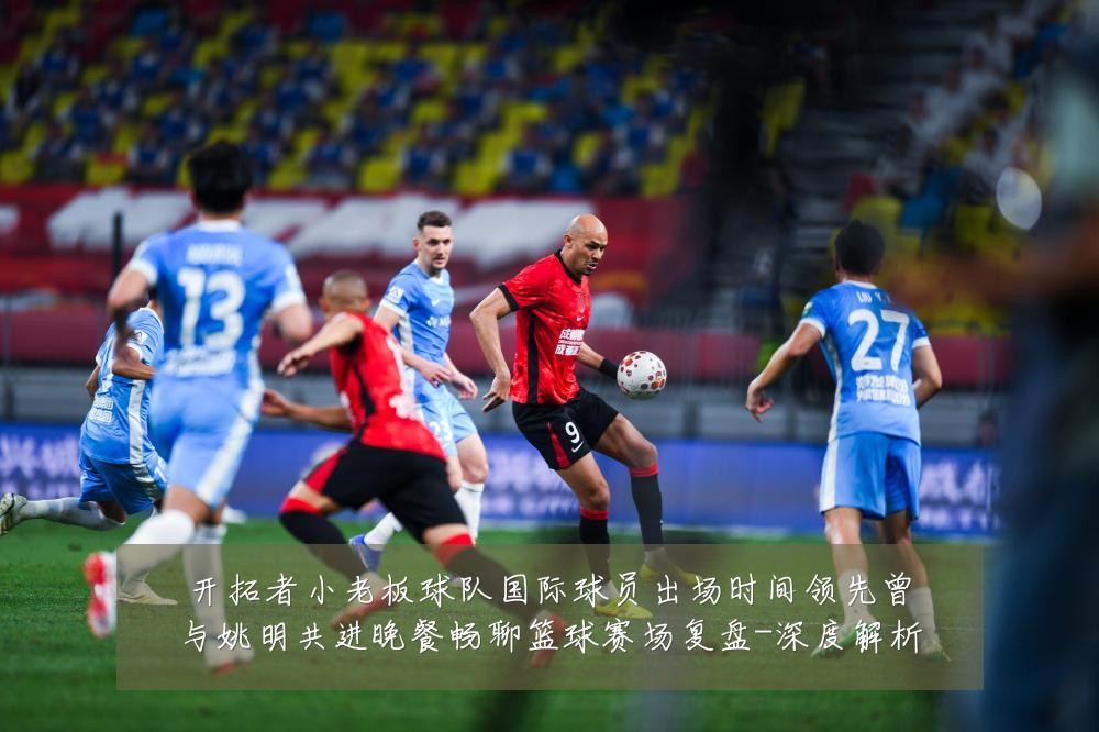 开拓者小老板球队国际球员出场时间领先曾与姚明共进晚餐畅聊篮球赛场复盘-深度解析